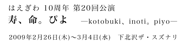 はえぎわ 10周年 第20回公演
	「寿、命。ぴよ　kotobuki、inoti。piyo」
2009年2月26日(木)～3月4日(水)　下北沢ザ・スズナリ